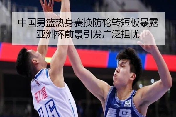 中国男篮热身赛换防轮转短板暴露 亚洲杯前景引发广泛担忧（MangosSports）